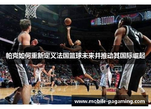 帕克如何重新定义法国篮球未来并推动其国际崛起 帕克如何重新定义法国篮球未来并推动其国际崛起