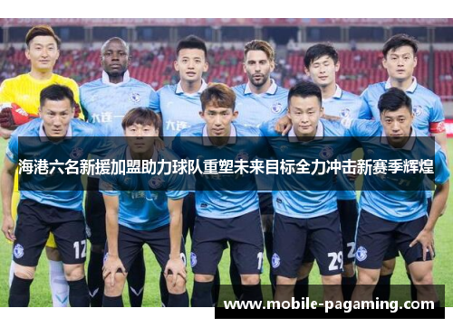 海港六名新援加盟助力球队重塑未来目标全力冲击新赛季辉煌 海港六名新援加盟助力球队重塑未来目标全力冲击新赛季辉煌