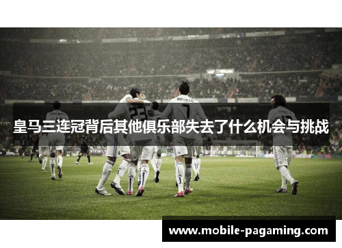 皇马三连冠背后其他俱乐部失去了什么机会与挑战 皇马三连冠背后其他俱乐部失去了什么机会与挑战