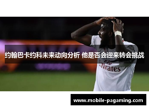 约翰巴卡约科未来动向分析 他是否会迎来转会挑战 约翰巴卡约科未来动向分析 他是否会迎来转会挑战