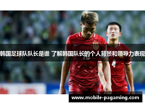 韩国足球队队长是谁 了解韩国队长的个人背景和领导力表现 韩国足球队队长是谁 了解韩国队长的个人背景和领导力表现
