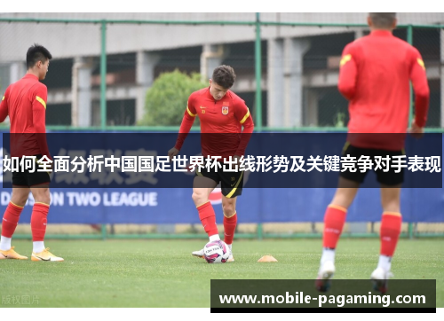 如何全面分析中国国足世界杯出线形势及关键竞争对手表现 如何全面分析中国国足世界杯出线形势及关键竞争对手表现