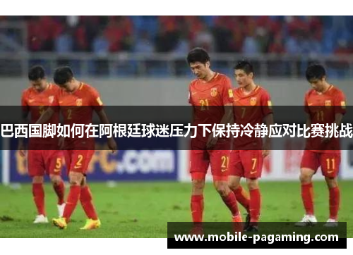 巴西国脚如何在阿根廷球迷压力下保持冷静应对比赛挑战 巴西国脚如何在阿根廷球迷压力下保持冷静应对比赛挑战